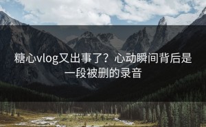 糖心vlog又出事了？心动瞬间背后是一段被删的录音