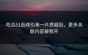 吃瓜51后续引来一片质疑后，更多关联内容被掀开