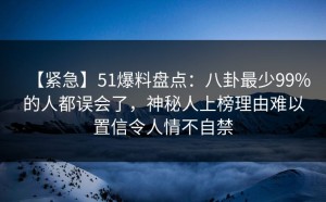 【紧急】51爆料盘点：八卦最少99%的人都误会了，神秘人上榜理由难以置信令人情不自禁