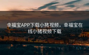 幸福宝APP下载小猪视频，幸福宝在线小猪视频下载