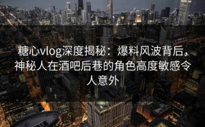 糖心vlog深度揭秘：爆料风波背后，神秘人在酒吧后巷的角色高度敏感令人意外