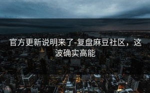 官方更新说明来了-复盘麻豆社区，这波确实高能
