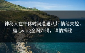 神秘人在午休时间遭遇八卦 情绪失控，糖心vlog全网炸锅，详情揭秘