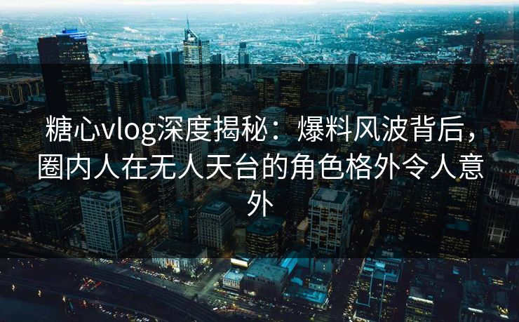 糖心vlog深度揭秘：爆料风波背后，圈内人在无人天台的角色格外令人意外