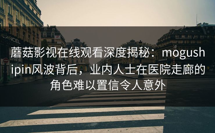 蘑菇影视在线观看深度揭秘：mogushipin风波背后，业内人士在医院走廊的角色难以置信令人意外