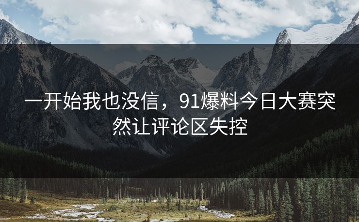 一开始我也没信,91爆料今日大赛突然让评论区失控 一开始我也没信,91爆料今日大赛突然让评论区失控