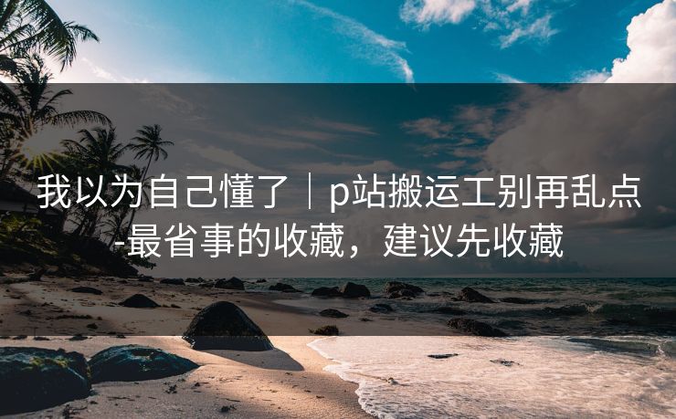 我以为自己懂了|p站搬运工别再乱点-最省事的收藏,建议先收藏 我以为自己懂了|p站搬运工别再乱点-最省事的收藏,建议先收藏