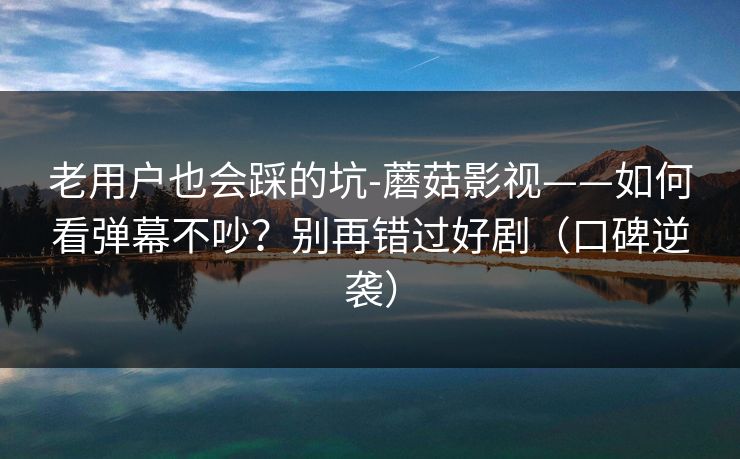 老用户也会踩的坑-蘑菇影视——如何看弹幕不吵?别再错过好剧(口碑逆袭) 老用户也会踩的坑-蘑菇影视——如何看弹幕不吵?别再错过好剧(口碑逆袭)