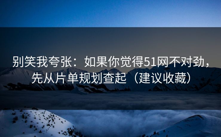 别笑我夸张：如果你觉得51网不对劲，先从片单规划查起（建议收藏）