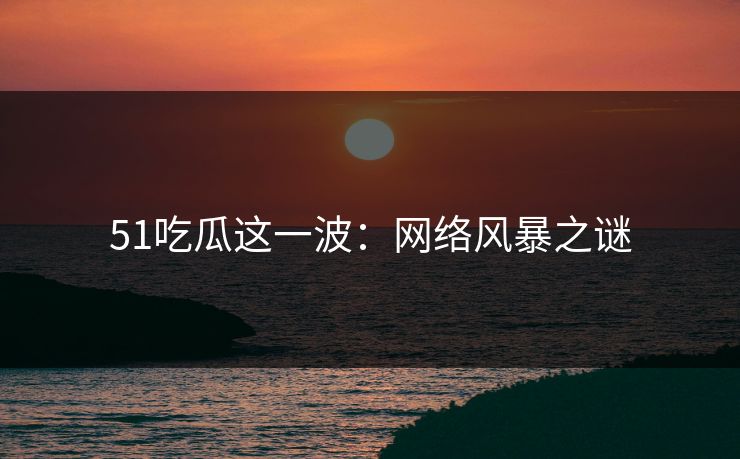51吃瓜这一波：网络风暴之谜