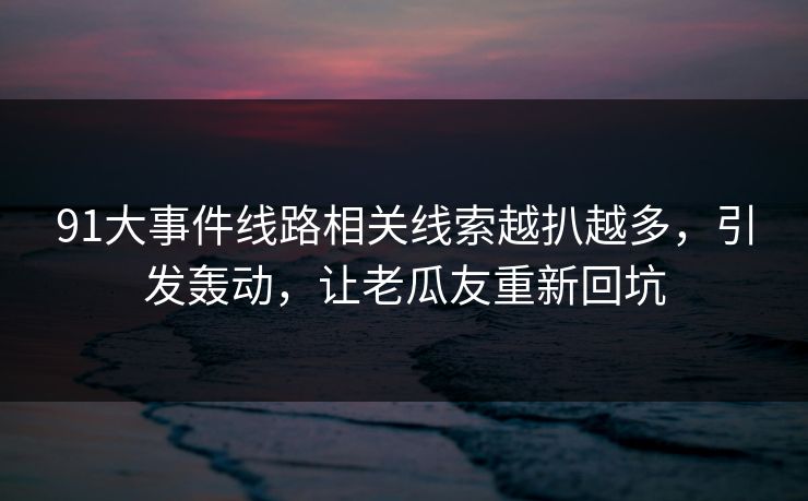 91大事件线路相关线索越扒越多，引发轰动，让老瓜友重新回坑