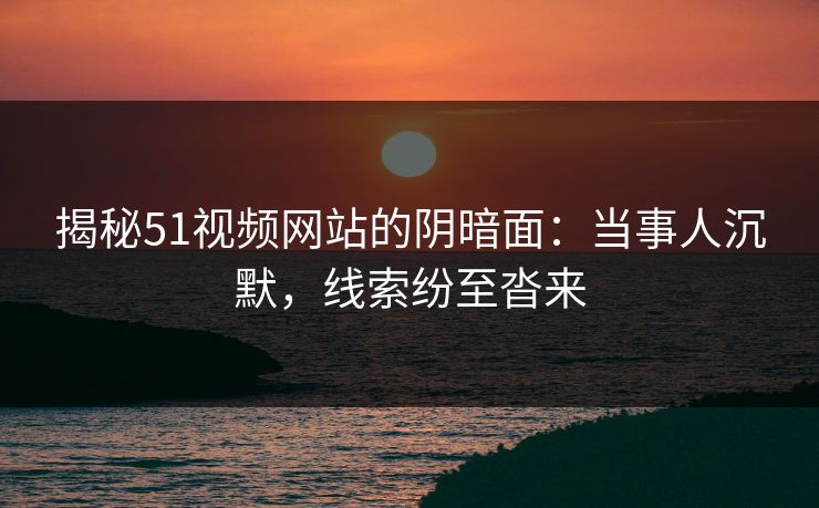 揭秘51视频网站的阴暗面:当事人沉默,线索纷至沓来 揭秘51视频网站的阴暗面:当事人沉默,线索纷至沓来