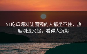 51吃瓜爆料让围观的人都坐不住，热度刚退又起，看得人沉默