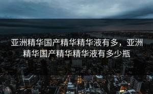亚洲精华国产精华精华液有多，亚洲精华国产精华精华液有多少瓶