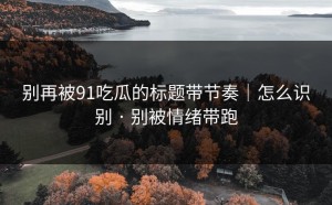 别再被91吃瓜的标题带节奏｜怎么识别 · 别被情绪带跑