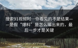 搜索91视频时…你看见的不是结果——是假“爆料”是怎么编出来的，最后一步才是关键
