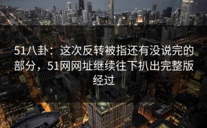 51八卦：这次反转被指还有没说完的部分，51网网址继续往下扒出完整版经过