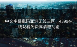 中文字幕乱码亚洲无线三区，4399在线观看免费高清电视剧