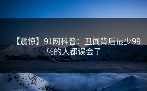 【震惊】91网科普：丑闻背后最少99%的人都误会了