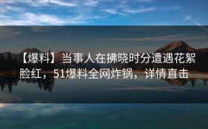 【爆料】当事人在拂晓时分遭遇花絮 脸红，51爆料全网炸锅，详情直击