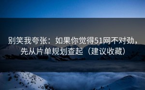别笑我夸张：如果你觉得51网不对劲，先从片单规划查起（建议收藏）