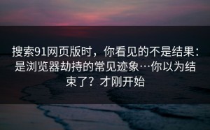搜索91网页版时，你看见的不是结果：是浏览器劫持的常见迹象…你以为结束了？才刚开始