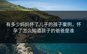 有多少妈妈怀了儿子的孩子案例，怀孕了怎么知道孩子的爸爸是谁