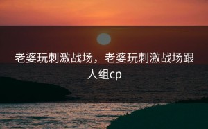 老婆玩刺激战场，老婆玩刺激战场跟人组cp