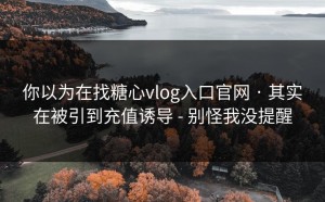 你以为在找糖心vlog入口官网 · 其实在被引到充值诱导 - 别怪我没提醒