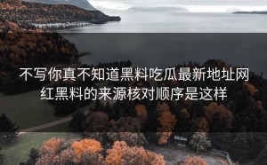 不写你真不知道黑料吃瓜最新地址网红黑料的来源核对顺序是这样