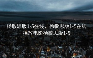 杨敏思版1-5在线，杨敏思版1-5在线播放电影杨敏思版1-5