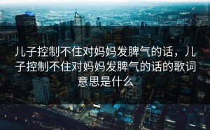 儿子控制不住对妈妈发脾气的话，儿子控制不住对妈妈发脾气的话的歌词意思是什么