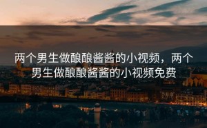 两个男生做酿酿酱酱的小视频，两个男生做酿酿酱酱的小视频免费