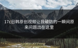 17c日韩原创视频让我破防的一瞬间原来问题出在这里