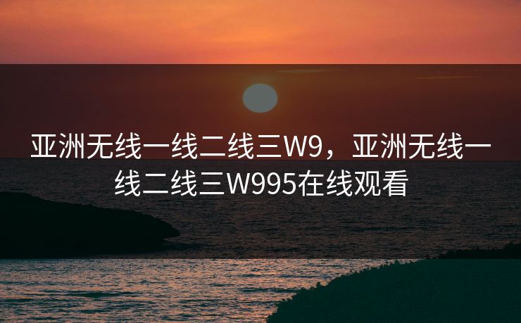 亚洲无线一线二线三W9,亚洲无线一线二线三W995在线观看 亚洲无线一线二线三W9,亚洲无线一线二线三W995在线观看