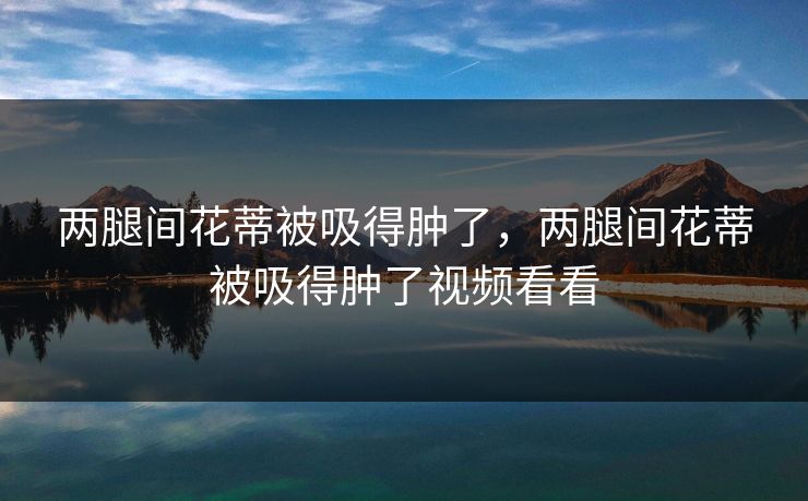 两腿间花蒂被吸得肿了,两腿间花蒂被吸得肿了视频看看 两腿间花蒂被吸得肿了,两腿间花蒂被吸得肿了视频看看