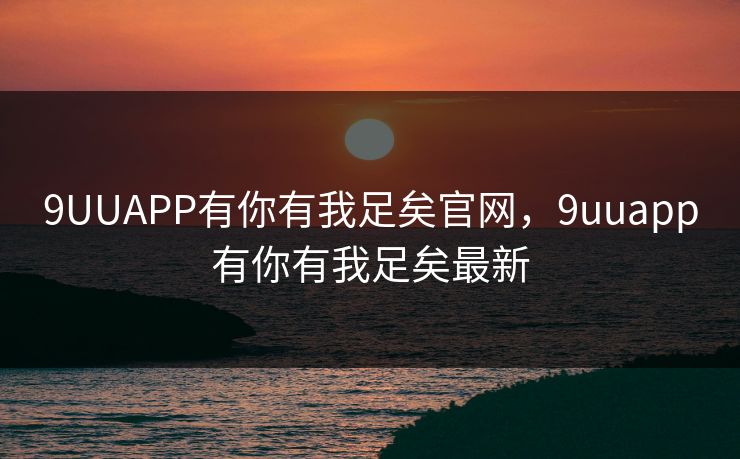 9UUAPP有你有我足矣官网,9uuapp有你有我足矣最新 9UUAPP有你有我足矣官网,9uuapp有你有我足矣最新