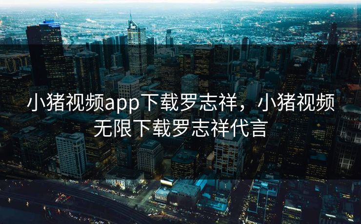 小猪视频app下载罗志祥，小猪视频无限下载罗志祥代言