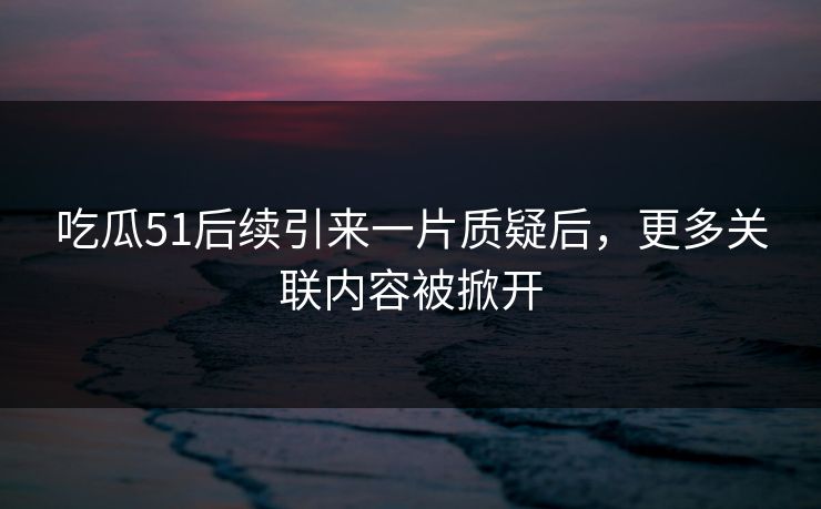 吃瓜51后续引来一片质疑后，更多关联内容被掀开