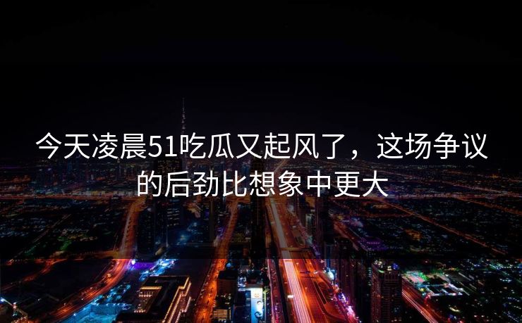 今天凌晨51吃瓜又起风了，这场争议的后劲比想象中更大