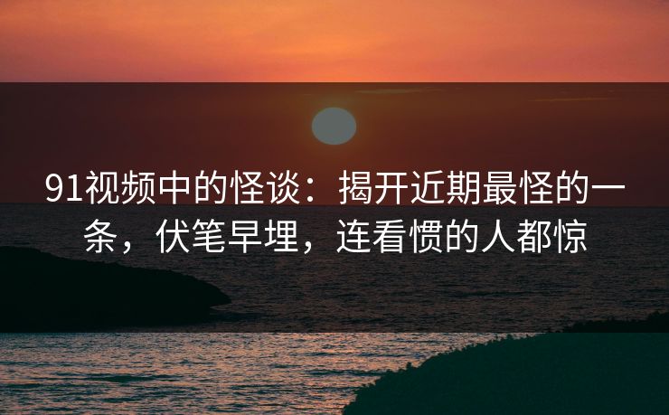 91视频中的怪谈:揭开近期最怪的一条,伏笔早埋,连看惯的人都惊 91视频中的怪谈:揭开近期最怪的一条,伏笔早埋,连看惯的人都惊