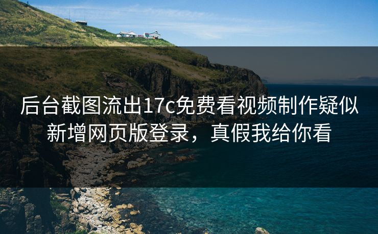 后台截图流出17c免费看视频制作疑似新增网页版登录,真假我给你看 后台截图流出17c免费看视频制作疑似新增网页版登录,真假我给你看