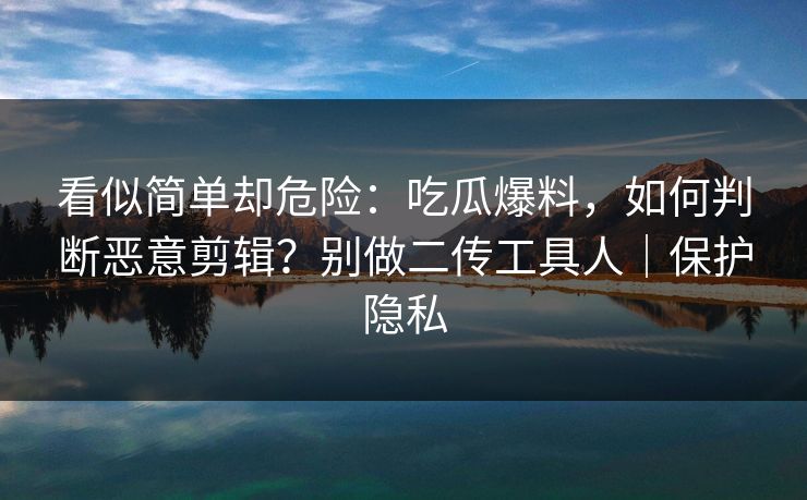看似简单却危险：吃瓜爆料，如何判断恶意剪辑？别做二传工具人｜保护隐私