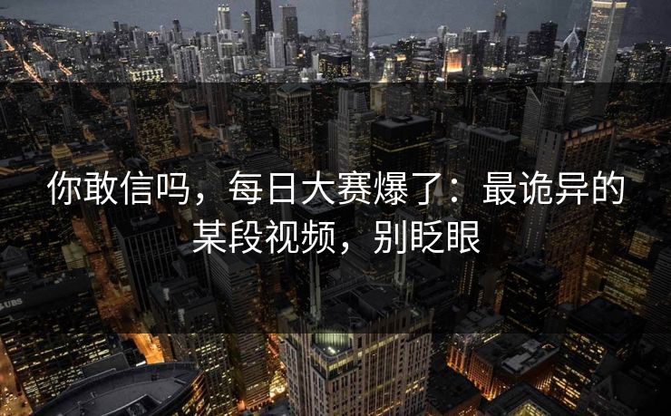 你敢信吗，每日大赛爆了：最诡异的某段视频，别眨眼