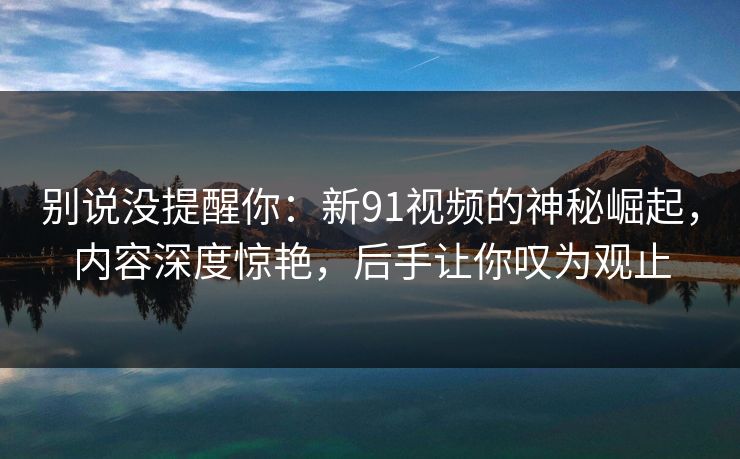 别说没提醒你:新91视频的神秘崛起,内容深度惊艳,后手让你叹为观止 别说没提醒你:新91视频的神秘崛起,内容深度惊艳,后手让你叹为观止