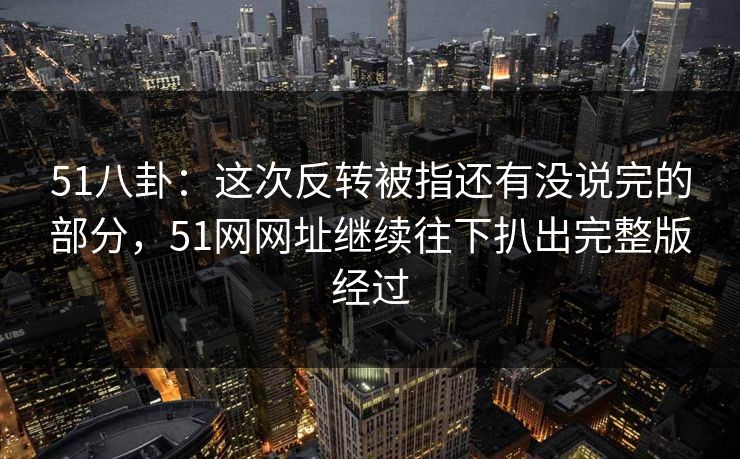 51八卦：这次反转被指还有没说完的部分，51网网址继续往下扒出完整版经过