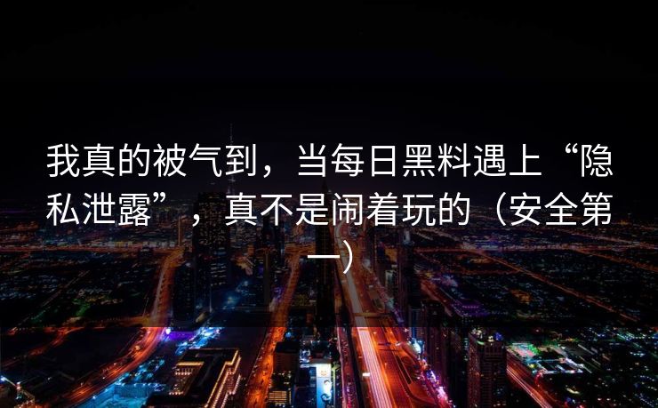 我真的被气到，当每日黑料遇上“隐私泄露”，真不是闹着玩的（安全第一）