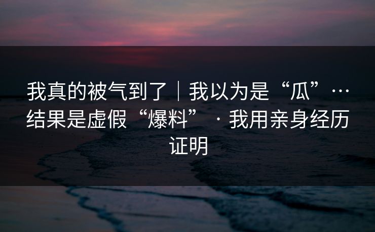 我真的被气到了｜我以为是“瓜”…结果是虚假“爆料” · 我用亲身经历证明